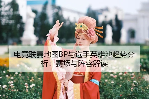 电竞联赛地图BP与选手英雄池趋势分析：赛场与阵容解读